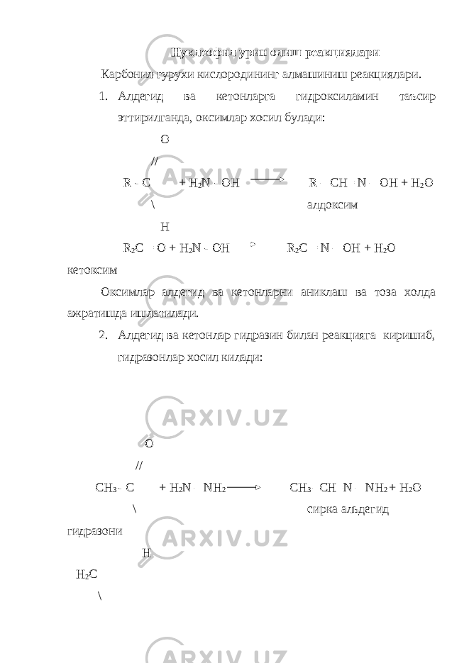 Нуклеофил урин олиш реакциялари Карбонил гурухи кислородининг алмашиниш реакциялари. 1. Алдегид ва кетонларга гидроксиламин таъсир эттирилганда, оксимлар хосил булади: О // R - C + H 2 N - OH R – CH= N – OH + H 2 O \ алдоксим H R 2 C = O + H 2 N - OH R 2 C = N – OH + H 2 O кетоксим Оксимлар алдегид ва кетонларни аниклаш ва тоза холда ажратишда ишлатилади. 2. Алдегид ва кетонлар гидразин билан реакцияга киришиб, гидразонлар хосил килади: О // СН 3 - С + Н 2 N – NH 2 CH 3 –СН=N – NH 2 + H 2 O \ сирка альдегид гидразони H Н 2 С \ 