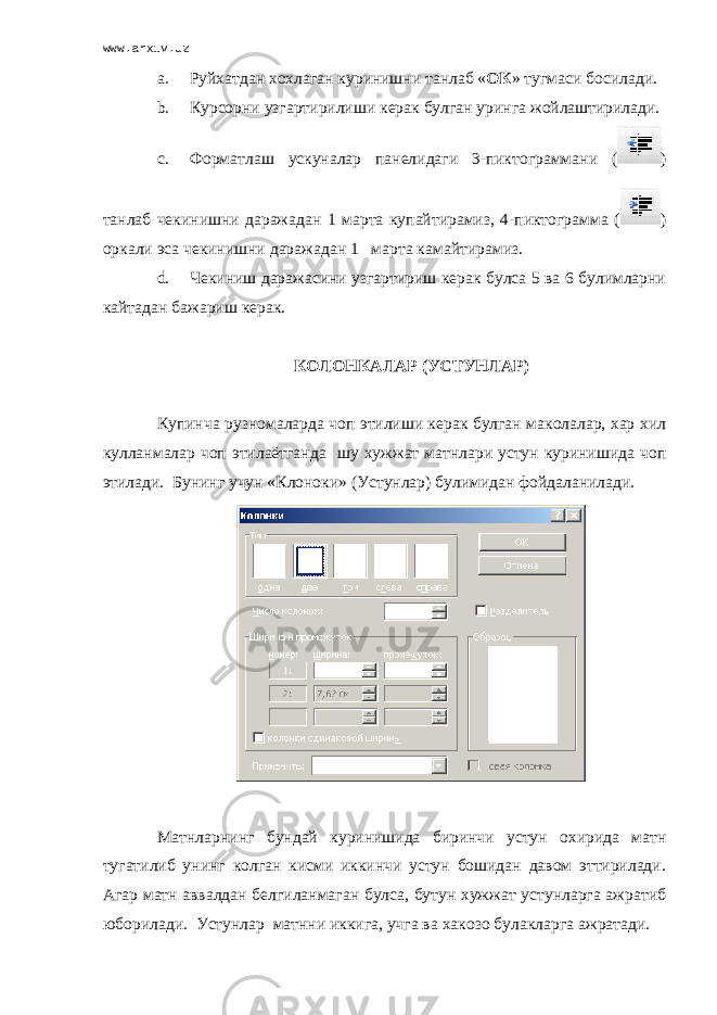 www.arxiv.uz a. Руйхатдан х о х лаган куринишни танлаб « ОК » тугмаси босилади. b. Курсорни узгартирилиши керак булган уринга жойлаштирилади. c. Формат лаш ускуналар панелидаги 3-пиктограммани ( ) танлаб чекинишни даражадан 1 марта купайтирамиз, 4-пиктограмма ( ) оркали эса чекинишни даражадан 1 марта камайтирамиз. d. Чекиниш даражасини узгартириш керак булса 5 ва 6 булимларни кайтадан бажариш керак. КОЛОНКАЛАР (УСТУНЛАР) Купинча рузномаларда чоп этилиши керак булган маколалар, хар хил кулланмалар чоп этилаётганда шу хужжат матнлари устун куринишида чоп этилади. Бунинг учун «Клоноки» (Устунлар) булимидан фойдаланилади. Матнларнинг бундай куринишида биринчи устун охирида матн тугатилиб унинг колган кисми иккинчи устун бошидан давом эттирилади. Агар матн аввалдан белгиланмаган булса, бутун хужжат устунларга ажратиб юборилади. Устунлар матнни иккига, учга ва хакозо булакларга ажратади. 