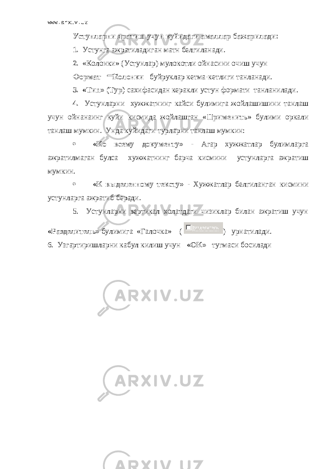 www.arxiv.uz Устунларни яратиш учун куйидаги амаллар бажарилади: 1. Устунга ажратиладиган матн белгиланади. 2. «Колонки» (Устунлар) муло к отли ойнасини очиш учун Формат Колонки буйру к лар кетма-кетлиги танланади. 3. «Тип» (Тур) сахифасидан керакли устун формати танланилади. 4. Устунларни хужжатнинг кайси булимига жойлашишини танлаш учун ойнанаинг куйи кисмида жойлашган « Применить » булими оркали танлаш мумкин. Унда куйидаги турларни танлаш мумкин:  «Ко всему документу» - Агар хужжатлар булимларга ажратилмаган булса х ужжатнинг барча кисмини устунларга ажратиш мумкин .  «К выделенному тексту » - Хужжатлар белгиланган кисмини устунларга ажратиб беради. 5. Устунларни вертикал холатдаги чизиклар билан ажратиш учун «Разделитель» булимига «Галочка» ( ) урнатилади. 6. Узгартиришларни кабул килиш учун «ОК» тугмаси босилади 