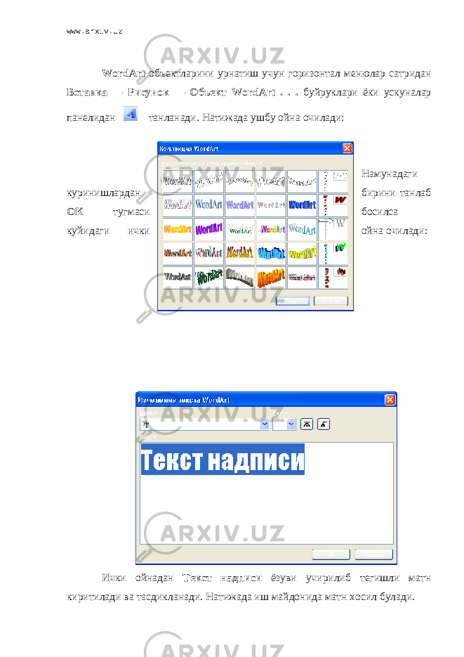 www.arxiv.uz WordArt объектларини урнатиш учун горизонтал менюлар сатридан Вставка — Рисунок — Объект WordArt . . . буйруклари ёки ускуналар панелидан танланади . Натижада ушбу ойна очилади: Намунадаги куринишлардан бирини танлаб ОК тугмаси босилса куйидаги ички ойна очилади: Ички ойнадан Текст надписи ёзуви учирилиб тегишли матн киритилади ва тасдикланади. Натижада иш майдонида матн хосил булади. 
