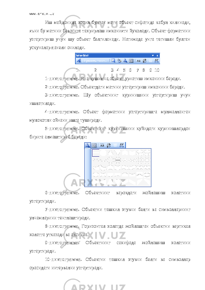 www.arxiv.uz Иш майдонида хосил булган матн о б ъект сифатида кабул килинади, яъни бу матнни бевосита та х рирлаш имконияти йуколади. Объект форматини узгартириш учун шу объект белгиланади. Натижада унга тегишли булган ускуналар панели очилади. 1 2 3 4 5 6 7 8 9 10 1- пиктограмма. Яна кушимча объект урнатиш имконини беради. 2- пиктограмма. Объектдаги матнни узгартириш имконини беради. 3 - пиктограмма. Шу объектнинг куринишини узгартириш учун ишлатилади. 4 - пиктограмма. Объект форматини узгартиришга мулжалланган мулокотли ойнани ишга туширади. 5 - пиктограмма. Объектнинг куринишини куйидаги куринишлардан бирига алмаштириб беради: 6 - пиктограмма. Объектнинг варокдаги жойлашиш холатини узгартиради. 7 - пиктограмма. Объектни ташкил этувчи белги ва символларнинг улчамларини тенглаштиради. 8 - пиктограмма. Горизонтал холатда жойлашган объектни вертикал холатга утказади ва аксинча. 9 - пиктограмма. Объектнинг сахифада жойлашиш холатини узгартиради. 10 - пиктограмма. Объектни ташкил этувчи белги ва символлар орасидаги интервални узгартиради. 