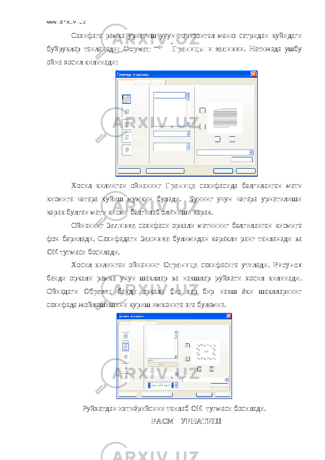 www.arxiv.uz Сахифага рамка урнатиш учун горизонтал меню сатридан куйидаги буйруклар танланади: Формат Границы и заливки. Натижада ушбу ойна хосил килинади: Хосил килинган ойнанинг Граница сахифасида белгиланган матн кисмига чегара куйиш мумкин булади. Бунинг учун чегара урнатилиши керак булган матн кисми белгилаб олиниши керак. Ойнанинг Заливка сахифаси оркали матннинг белгиланган кисмига фон берилади. Сахифадаги Заливка булимидан керакли ранг танланади ва ОК тугмаси босилади. Хосил килинган ойнанинг Страница сахифасига утилади. Рисунок банди оркали рамка учун шакллар ва накшлар руйхати хосил килинади. Ойнадаги Образец банди оркали биз хар бир накш ёки шаклларнинг сахифада жойлашишини куриш имконига эга буламиз. Руйхатдан ихтиёрийсини танлаб ОК тугмаси босилади. РАСМ УРНАТИШ 