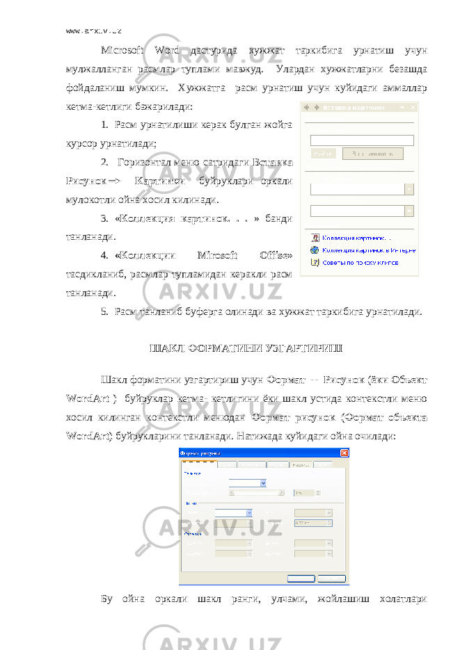 www.arxiv.uz Microsoft Word дастурида хужжат таркибига урнатиш учун мулжалланган расмлар туплами мавжуд. Улардан хужжатларни безашда фойдаланиш мумкин. Хужжатга расм урнатиш учун куйидаги аммаллар кетма-кетлиги бажарилади: 1. Расм урнатилиши керак булган жойга курсор урнатилади; 2. Горизонтал меню сатридаги Вставка Рисунок Картинки буйруклари оркали мулокотли ойна хосил килинади. 3. « Коллекция картинок. . . » банди танланади. 4. «Коллекции Mirosoft Offise » тасдикланиб, расмлар тупламидан керакли расм танланади. 5. Расм танланиб буферга олинади ва хужжат таркибига урнатилади. ШАКЛ ФОРМАТИНИ УЗГАРТИРИШ Шакл форматини узгартириш учун Формат -- Рисунок (ёки Объект WordArt ) буйруклар кетма- кетлигини ёки шакл устида контекстли меню хосил килинган контекстли менюдан Формат рисунок (Формат объекта WordArt) буйрукларини танланади. Натижада куйидаги ойна очилади: Бу ойна оркали шакл ранги, улчами, жойлашиш холатлари 