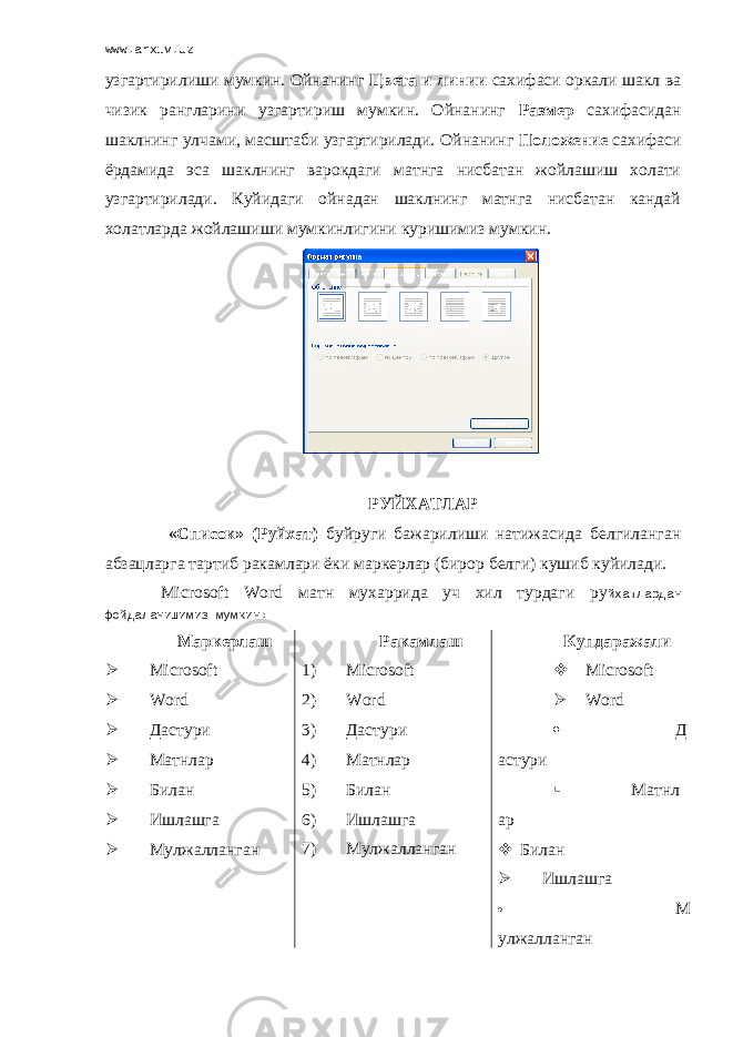 www.arxiv.uz узгартирилиши мумкин. Ойнанинг Цвета и линии сахифаси оркали шакл ва чизик рангларини узгартириш мумкин. Ойнанинг Размер сахифасидан шаклнинг улчами, масштаби узгартирилади. Ойнанинг Положение сахифаси ёрдамида эса шаклнинг варокдаги матнга нисбатан жойлашиш холати узгартирилади. Куйидаги ойнадан шаклнинг матнга нисбатан кандай холатларда жойлашиши мумкинлигини куришимиз мумкин. РУЙХАТЛАР «Список» (Руйхат) буйруги бажарилиши натижасида белгиланган абзацларга тартиб ракамлари ёки маркерлар (бирор белги) кушиб куйилади. Microsoft Word матн мухаррида уч хил турдаги ру йхатлардан фойдаланишимиз мумкин: Маркерлаш  Microsoft  Word  Дастури  Матнлар  Билан  Ишлашга  Мулжалланган Ракамлаш 1) Microsoft 2) Word 3) Дастури 4) Матнлар 5) Билан 6) Ишлашга 7) Мулжалланган Купдаражали  Microsoft  Word  Д астури  Матнл ар  Билан  Ишлашга  М улжалланган 