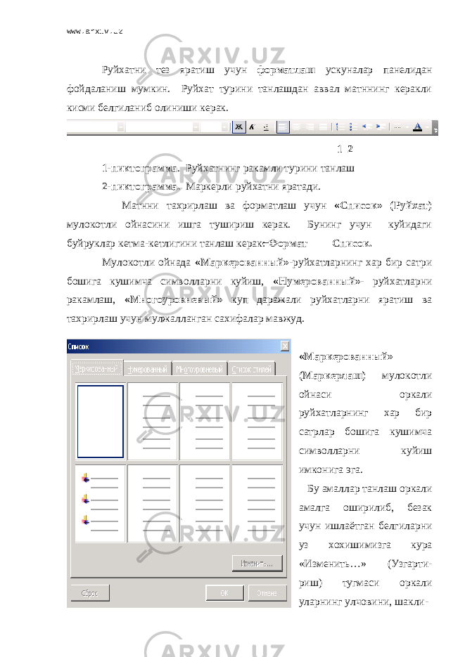 www.arxiv.uz Руйхатни тез яратиш учун форматлаш ускуналар панелидан фойдаланиш мумкин. Руйхат турини танлашдан аввал матннинг керакли кисми белгиланиб олиниши керак. 1 2 1-пиктограмма . Руйхатнинг ракамли турини танлаш 2-пиктограмма. Маркерли руйхатни яратади. Матнни тахрирлаш ва форматлаш учун «Список» (Руйхат) мулокотли ойнасини ишга тушириш керак. Бунинг учун куйидаги буйруклар кетма-кетлигини танлаш керак: Формат Список. Мулокотли ойнада «Маркерованный» -руйхатларнинг хар бир сатри бошига кушимча символларни куйиш, «Нумерованный»- руйхатларни ракамлаш, «Многоуровневый» куп даражали руйхатларни яратиш ва тахрирлаш учун мулжалланган сахифалар мавжуд. «Маркерованный» (Маркерлаш) мулокотли ойнаси оркали руйхатларнинг хар бир сатрлар бошига кушимча символларни куйиш имконига эга. Бу амаллар танлаш оркали амалга оширилиб, безак учун ишлаётган белгиларни уз хохишимизга кура «Изменить…» (Узгарти- риш) тугмаси оркали уларнинг улчовини, шакли- 