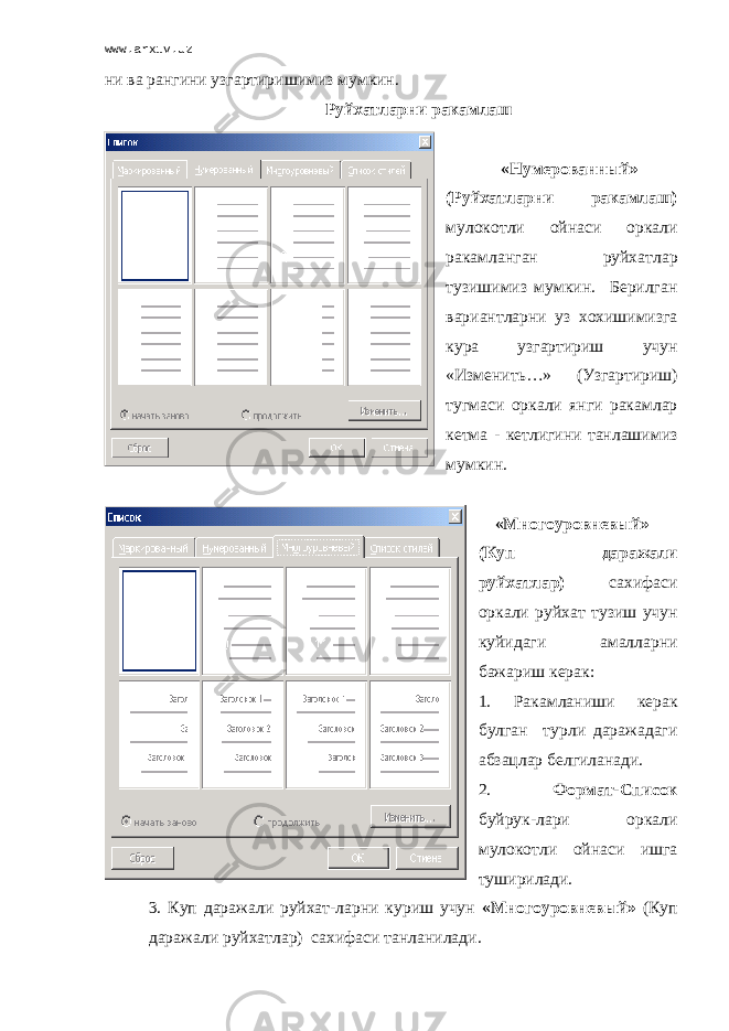 www.arxiv.uz ни ва рангини узгартиришимиз мумкин. Руйхатларни ракамлаш «Нумерованный» (Руйхатларни ракамлаш) мулокотли ойнаси оркали ракамланган руйхатлар тузишимиз мумкин. Берилган вариантларни уз хохишимизга кура узгартириш учун «Изменить…» (Узгартириш) тугмаси оркали янги ракамлар кетма - кетлигини танлашимиз мумкин. «Многоуровневый» (Куп даражали руйхатлар) сахифаси оркали руйхат тузиш учун куйидаги амалларни бажариш керак: 1. Ракамланиши керак булган турли даражадаги абзацлар белгиланади. 2. Формат-Список буйрук-лари оркали мулокотли ойнаси ишга туширилади. 3. Куп даражали руйхат-ларни куриш учун «Многоуровневый» (Куп даражали руйхатлар) сахифаси танланилади. 