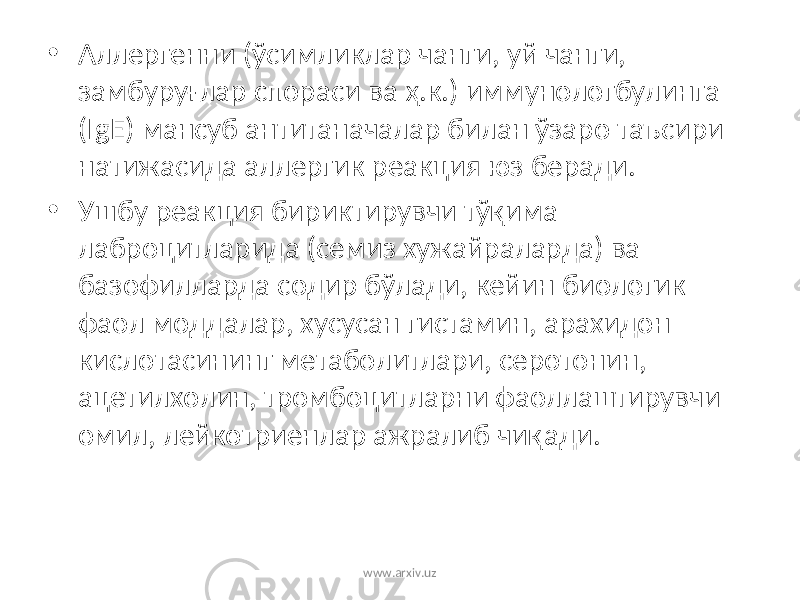 • Аллергенни (ўсимликлар чанги, уй чанги, замбуру ғлар спораси ва ҳ .к.) иммунологбулинга (IgE) мансуб антитаначалар билан ўзаро таъсири натижасида аллергик реакция юз беради. • Ушбу реакция бириктирувчи тўқима лаброцитларида (семиз хужайраларда) ва базофилларда содир бўлади, кейин биологик фаол моддалар, хусусан гистамин, арахидон кислотасининг метаболитлари, серотонин, ацетилхолин, тромбоцитларни фаоллаштирувчи омил , лейкотриенлар ажралиб чи қ ади. www.arxiv.uz 