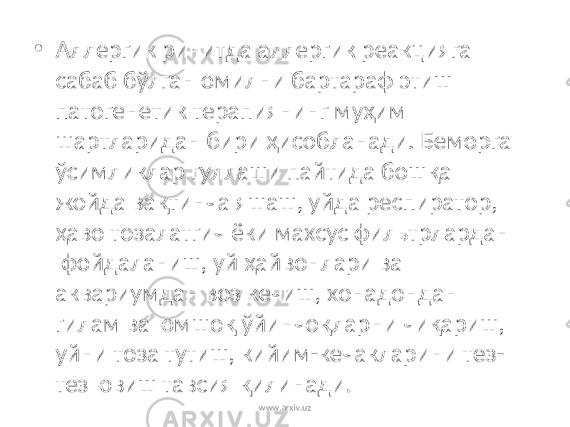 • Аллергик ринитда аллергик реакцияга сабаб бўлган омилни бартараф этиш патогенетик терапиянинг му ҳ им шартларидан бири ҳ исобланади . Беморга ўсимликлар гуллаши пайтида бош қ а жойда ва қ тинча яшаш, уйда респиратор, ҳ аво тозалатгич ёки махсус фильтрлардан фойдаланиш, уй ҳ айвонлари ва аквариумдан воз кечиш, хонадондан гилам ва юмшо қ ўйинчо қ ларни чи қ ариш, уйни тоза тутиш, кийим-кечакларини тез- тез ювиш тавсия қ илинади. www.arxiv.uz 