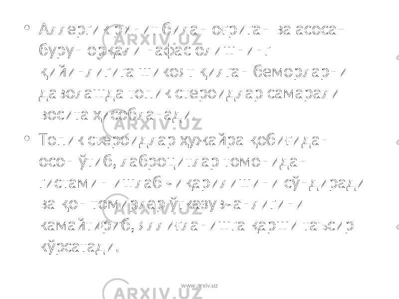 • Аллергик ринит билан оғриган ва асосан бурун орқали нафас олишнинг қийинлигига шикоят қилган беморларни даволашда топик стероидлар самарали восита ҳисобланади. • Топик стероидлар ҳужайра қобиғидан осон ўтиб, лаброцитлар томонидан гистамин ишлаб чиқарилишини сўндиради ва қон томирлар ўтказувчанлигини камайтириб, яллиғланишга қарши таъсир кўрсатади. www.arxiv.uz 