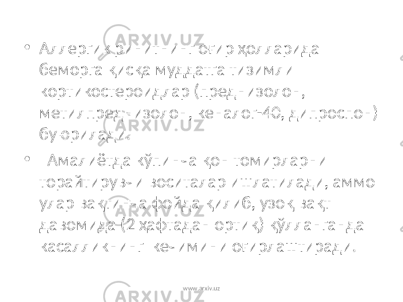 • Аллергик ринитнинг оғир ҳолларида беморга қисқа муддатга тизимли кортикостероидлар (преднизолон, метилпреднизолон, кеналог-40, дипроспон) буюрилади. • Амалиётда кўпинча қон томирларни торайтирувчи воситалар ишлатилади, аммо улар вақтинча фойда қилиб, узоқ вақт давомида (2 ҳафтадан ортиқ) қўлланганда касалликнинг кечимини оғирлаштиради. www.arxiv.uz 