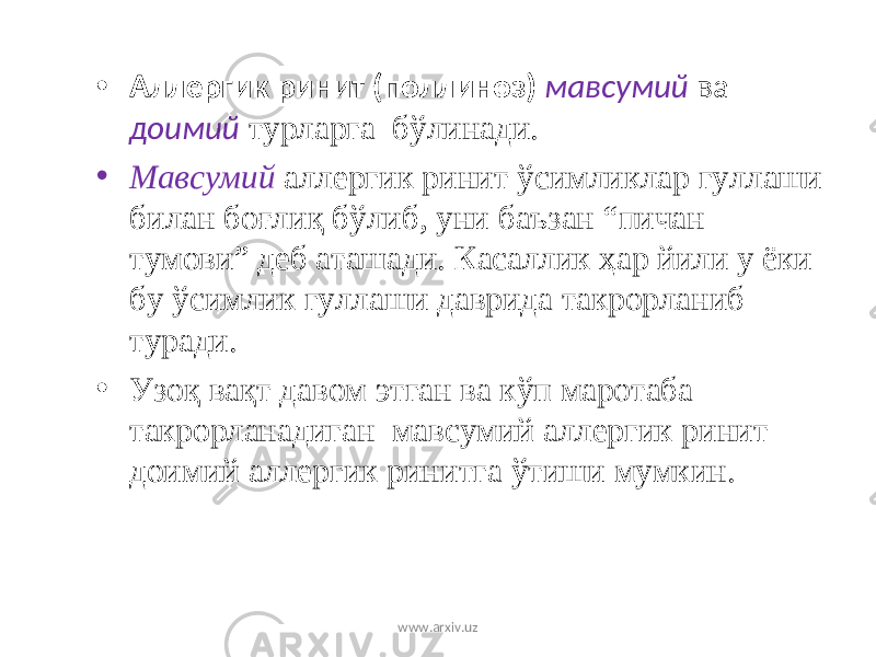 • Аллергик ринит (поллиноз) мавсумий ва доимий турларга бўлинади. • Мавсумий аллергик ринит ўсимликлар гуллаши билан бо ғ ли қ бўлиб, уни баъзан “пичан тумови” деб аташади. Ка с аллик ҳ ар йили у ёки бу ўсимлик гуллаши даврида такрорланиб туради. • Узо қ ва қ т давом этган ва кўп маротаба такрорланадиган мавсумий аллергик ринит доимий аллергик ринит га ўтиши мумкин. www.arxiv.uz 