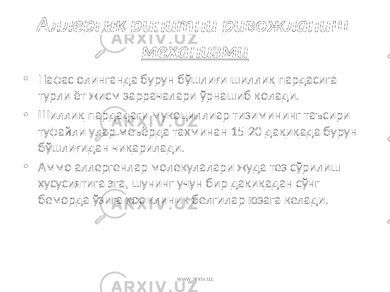 Аллергик ринитни ривожланиш механизми • Нафас олинганда бурун бўшли ғ и шилли қ пардасига турли ёт жисм заррачалари ўрнашиб қ олади. • Шилли қ пардадаги мукоциллиар тизимининг таъсири туфайли улар меъёрда тахминан 15-20 да қ и қ ада бурун бўшли ғ идан чи қ арилади. • Аммо аллергенлар молекулалари жуда тез сўрилиш хусусиятига эга, шунинг учун бир да қ и қ адан сўнг беморда ўзига хос клиник белгилар юзага келади. www.arxiv.uz 