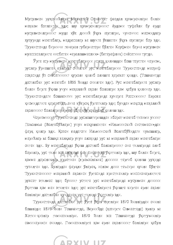 Мусулмон руҳонийлари Марказий Осиёнинг феодал ҳукмронлари билан маҳкам боғланган эди; шу ҳукмронларнинг ёрдами туфайли бу ерда мусулмонларнинг жуда кўп диний ўқув юртлари, чунончи: масжидлар ҳузурида мактаблар, мадрасалар ва шунга ўхшаган ўқув юртлари бор эди. Туркистонда биринчи генерал-губернатори бўлган Кауфман барча мусулмон муассасаларига нисбатан «аралашмаслик» (бетарафлик) сиёсатини тутди. Ўрта аср мусулмон мактабларини ислоҳ қилишдан бош тортган чоризм, руслар ўрнашган ерларда очилган рус мактабларини Туркистонда маориф соҳасида ўз сиёсатининг қуроли қилиб олишга ҳаракат қилди. (Тошкентда дастлабки рус мактаби 1866 йилда очилган эди). Рус мактабларига руслар билан бирга ўқиш учун маҳаллий аҳоли болалари ҳам қабул қилинар эди. Туркистондаги бошланғич рус мактабларида ҳунарга Россиянинг Европа қисмидагига қараганда, анча кўпроқ ўргатилар эди; бундан мақсад маҳаллий аҳолининг болаларини мактабга кўпроқ жалб қилиш эди. Чоризмнинг Туркистонда руслаштиришдан иборат мактаб тизими унинг Поволжье (Волгабўйлари) учун мақулланган «Ильминский системаси»дан фарқ қилар эди. Қозон педагоги Ильминский Волгабўйидаги чувашлар, марийлар ва бошқа халқлар учун алоҳида рус ва маҳаллий аҳоли мактаблари очган эди. Бу мактабларда ўқиш дастлаб болаларнинг она тилларида олиб борилар, рус тили эса алоҳида фан сифатида ўқитилар эди, шу билан бирга, ҳамма дарсликлар христиан (православие) динини тарғиб қилиш руҳида тузилган эди. Булардан фарқли ўлароқ, ислом дини таъсири кучли бўлган Туркистоннинг маҳаллий аҳолиси ўртасида христианлар миссионерлигига рухсат этилмас эди; бунинг устига рус мактабларида мусулмон динини ўқитиш ҳам ман этилган эди; рус мактабларига ўқишга кирган ерли аҳоли болалари дастлабки кунданоқ рус тилида ўқитилар эди. Туркистонда дастлабки рус ўрта ўқув юртлари 1870 йиллардан очила бошлади: 1876 йили Тошкентда, Вернийда (ҳозирги Олмаотада) эрлар ва Хотин-қизлар гимназиялари. 1879 йили эса Тошкентда ўқитувчилар семинарияси очилди. Гимназияларга ҳам ерли аҳолининг болалари қабул 