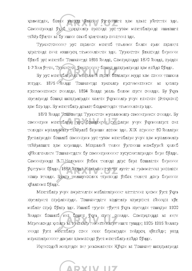 қолмасдан, балки уларда ўлкани ўрганишга ҳам ҳавас уйғотган эди. Семинарияда ўқиб чиққанлар орасида рус-тузем мактабларида ишлашга тайёр бўлган ва бу ишни севиб қолганлар анчагина эди. Туркистоннинг рус аҳолиси мактаб таълими билан ерли аҳолига қараганда анча яхшироқ таъминланган эди. Туркистон ўлкасида биринчи бўлиб рус мактаби Тошкентда 1866 йилда, Самарқандда 1870 йилда, орадан 1-2 йил ўтгач, Туркистон ўлкасининг бошқа шаҳарларида ҳам пайдо бўлди. Бу рус мактабларида маҳаллий аҳоли болалари жуда кам сонни ташкил этарди. 1876 йилда Тошкентда эркаклар прогимназияси ва қизлар прогимназияси очилади. 1894 йилда реаль билим юрти очилди. Бу ўқув юртларида бошқа шаҳарлардан келган ўқувчилар учун пансион (ётоқхона) ҳам бор эди. Бу мактаблар давлат бюджетидан таъминланар эди. 1879 йилда Тошкентда Туркистон муаллимлар семинарияси очилди. Бу семинария мактаблари рус бошланғич синфлари учун ўқувчиларга она тилидан муаллимлар тайёрлаб бериши лозим эди. XIX асрнинг 80-йиллари ўрталаридан бошлаб семинария рус-тузем мактаблари учун ҳам муаллимлар тайёрлашга ҳам киришди. Маҳаллий тилни ўрганиш мажбурий қилиб қўйилганлиги Тошкентдаги бу семинариянинг хусусиятларидан бири бўлди. Семинарияда В.П.Наливкин ўзбек тилида дарс бера бошлаган биринчи ўқитувчи бўлди. 1887 йилда Наливкин тузган луғат ва грамматика рисоласи нашр этилди. Булар тилшунослик тарихида ўзбек тилига доир биринчи қўлланма бўлди. Мактаблар учун ажратилган маблағларнинг каттагина қисми ўрта ўқув юртларига сарфланарди. Тошкентдаги кодетлар корпусига айниқса кўп маблағ сарф бўлар эди. Ишлаб турган тўртта ўқув юртидан ташқари 1900 йилдан бошлаб яна бешта ўқув юрти очилди. Самарқандда ва янги Марғилонда қизлар ва эркаклар гимназиялари ишга тушди; 1905-1916 йиллар ичида ўрта мактаблар сони икки баравардан зиёдроқ кўпайди; уезд марказларининг деярли ҳаммасида ўрта мактаблар пайдо бўлди. Иқтисодий жиҳатдан энг ривожланган Қўқон ва Тошкент шаҳарларида 