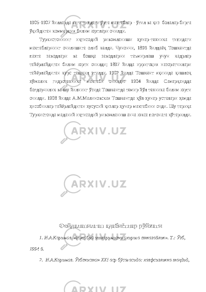 1905-1907 йилларда янги типдаги ўрта мактаблар - ўғил ва қиз болалар бирга ўқийдиган коммерция билим юртлари очилди. Туркистоннинг иқтисодий ривожланиши ҳунар-техника типидаги мактабларнинг очилишига олиб келди. Чунончи, 1896 йилдаёқ Тошкентда пахта заводлари ва бошқа заводларни таъмирлаш учун кадрлар тайёрлайдиган билим юрти очилди; 1897 йилда ирригация назоратчилари тайёрлайдиган курс ташкил этилди. 1902 йилда Тошкент яқинида қишлоқ хўжалик гидротехника мактаби очилди: 1904 йилда Самарқандда боғдорчилик ва шу йилнинг ўзида Тошкентда темир йўл техника билим юрти очилди. 1908 йилда А.М.Малиновская Тошкентда қўл-ҳунар усталари ҳамда ҳисобчилар тайёрлайдиган хусусий қизлар ҳунар мактабини очди. Шу тариқа Туркистонда маданий иқтисодий ривожланиш анча юкса поғонага кўтарилди. Фойдаланилган адабиётлар рўйхати 1. И.А.Каримов. «Ижобий ишларимизни охирига етказайлик». Т.: Ўзб, 1994 й. 2. И.А.Каримов. Ўзбекистон XXI аср бўсағасида: хавфсизликка таҳдид, 