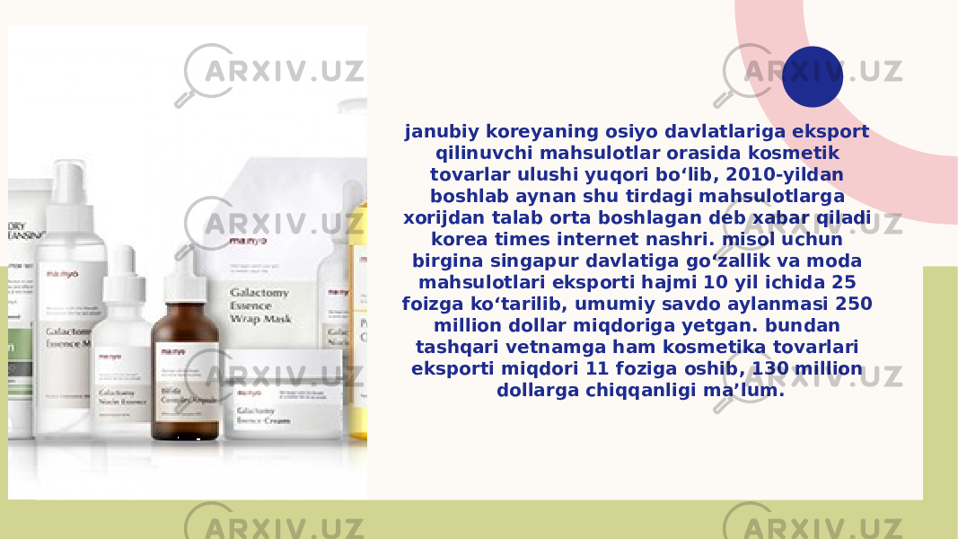 janubiy koreyaning osiyo davlatlariga eksport qilinuvchi mahsulotlar orasida kosmetik tovarlar ulushi yuqori bo‘lib, 2010-yildan boshlab aynan shu tirdagi mahsulotlarga xorijdan talab orta boshlagan deb xabar qiladi korea times internet nashri. misol uchun birgina singapur davlatiga go‘zallik va moda mahsulotlari eksporti hajmi 10 yil ichida 25 foizga ko‘tarilib, umumiy savdo aylanmasi 250 million dollar miqdoriga yetgan. bundan tashqari vetnamga ham kosmetika tovarlari eksporti miqdori 11 foziga oshib, 130 million dollarga chiqqanligi maʼlum. 