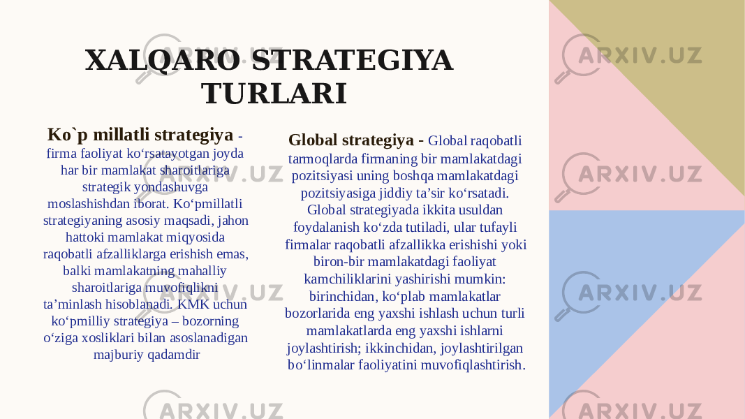 XALQARO STRATEGIYA TURLARI Ko`p millatli strategiya - firma faoliyat ko‘rsatayotgan joyda har bir mamlakat sharoitlariga strategik yondashuvga moslashishdan iborat. Ko‘pmillatli strategiyaning asosiy maqsadi, jahon hattoki mamlakat miqyosida raqobatli afzalliklarga erishish emas, balki mamlakatning mahalliy sharoitlariga muvofiqlikni ta’minlash hisoblanadi. KMK uchun ko‘pmilliy strategiya – bozorning o‘ziga xosliklari bilan asoslanadigan majburiy qadamdir Global strategiya - Global raqobatli tarmoqlarda firmaning bir mamlakatdagi pozitsiyasi uning boshqa mamlakatdagi pozitsiyasiga jiddiy ta’sir ko‘rsatadi. Global strategiyada ikkita usuldan foydalanish ko‘zda tutiladi, ular tufayli firmalar raqobatli afzallikka erishishi yoki biron-bir mamlakatdagi faoliyat kamchiliklarini yashirishi mumkin: birinchidan, ko‘plab mamlakatlar bozorlarida eng yaxshi ishlash uchun turli mamlakatlarda eng yaxshi ishlarni joylashtirish; ikkinchidan, joylashtirilgan bo‘linmalar faoliyatini muvofiqlashtirish. 