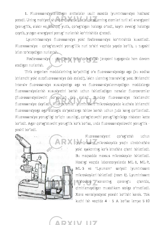 1. Fluoressensiyalanadigan antitelolar usuli asosida lyuminissensiya hodisasi yotadi. Uning mohiyati shundan iborat-ki, ba’zi narsalarning atomlari turli xil energiyani (yorug’Iik, elektr va boshqa) yutib, qo’zg’algan holatga o’tadi, keyin avvalgi holatiga qaytib, yutgan energiyani yorug’ nurlanish ko’rinishida ajratadi. Lyuminissensiya fluoressensiya yoki fosforessensiya ko’rinishida kuzatiladi. Fluoressensiya - qo’zg’atuvchi yorug’llik nuri ta’siri vaqtida paydo bo’lib, u tugashi bilan to’xtaydigan nurlanish. Fosforessensiya - uzoq vaqt, hatto qo’zg’alish jarayoni tugaganda ham davom etadigan nurlanish. Tirik organizm moddalarining ko’pchiligi o’z fluoressensiyasiga ega (bu xodisa birlamchi yoki autofluoressensiya deb ataladi), lekin ularning intensivligi past. Birlamchi intensiv fluoressensiya xususiyatiga ega va fluoressensiyalanmaydigan moddalarga fluoressensiyalanish xususiyatini berish uchun ishlatiladigan narsalar fluoroxromlar (fluoressensiyalovchi bo’yoqlar) deb ataladi. Bunday fluoressensiya ikkilamchi fluoressensiya deyiladi. Fluoroxromlar lyuminissent mikroskopiyada kuchsiz birlamchi fluoressensiyaga ega biologik ob’yektlarga ishlov berish uchun juda keng qo’llaniladi. Fluoressensiya yorug’ligi to’lqin uzunligi, qo’zg’atuvchi yorug’liginikiga nisbatan katta bo’ladi. Agar qo’zg’atuvchi yorug’lik ko’k bo’lsa, unda fluoressensiyalovchi yorug’lik - yashil bo’ladi. Fluoressensiyani qo’zg’atish uchun lyuminissent mikroskopida yaqin ultrabinafsha yoki spektrning ko’k-binafsha qismi ishlatiladi. Bu maqsadda maxsus mikroskoplar ishlatiladi. Hozirgi vaqtda laboratoryalarda ML-1, ML-2, ML-3 va &#34;Lyumam&#34; seriyali lyuminissent mikroskoplari ishlatiladi (rasm 1). Lyuminissent mikroskop xonaning qorong’u qismida, qimirlamaydigan mustahkam stolga o’rnatiladi. Xona ventelyasiyasi yaxshi bo’lishi kerak. Tok kuchi ish vaqtida 4 - 5 A bo’lsa lampa 5-10 