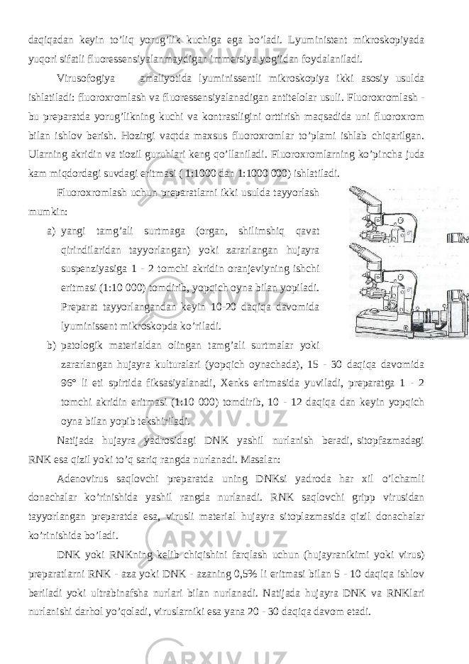 daqiqadan keyin to’liq yorug’lik kuchiga ega bo’ladi. Lyuministent mikroskopiyada yuqori sifatli fluoressensiyalanmaydigan immersiya yog’idan foydalaniladi. Virusofogiya amaliyotida lyuminissentli mikroskopiya ikki asosiy usulda ishlatiladi: fluoroxromlash va fluoressensiyalanadigan antitelolar usuli. Fluoroxromlash - bu preparatda yorug’likning kuchi va kontrastligini orttirish maqsadida uni fluoroxrom bilan ishlov berish. Hozirgi vaqtda maxsus fluoroxromlar to’plami ishlab chiqarilgan. Ularning akridin va tiozil guruhlari keng qo’llaniladi. Fluoroxromlarning ko’pincha juda kam miqdordagi suvdagi eritmasi ( 1:1000 dan 1:1000 000) ishlatiladi. Fluoroxromlash uchun preparatlarni ikki usulda tayyorlash mumkin: a) yangi tamg’ali surtmaga (organ, shilimshiq qavat qirindilaridan tayyorlangan) yoki zararlangan hujayra suspenziyasiga 1 - 2 tomchi akridin oranjeviyning ishchi eritmasi (1:10 000) tomdirib, yopqich oyna bilan yopiladi. Preparat tayyorlangandan keyin 10-20 daqiqa davomida lyuminissent mikroskopda ko’riladi. b) patologik materialdan olingan tamg’ali surtmalar yoki zararlangan hujayra kulturalari (yopqich oynachada), 15 - 30 daqiqa davomida 96° li eti spirtida fiksasiyalanadi, Xenks eritmasida yuviladi, preparatga 1 - 2 tomchi akridin eritmasi (1:10 000) tomdirib, 10 - 12 daqiqa dan keyin yopqich oyna bilan yopib tekshiriladi. Natijada hujayra yadrosidagi DNK yashil nurlanish beradi, sitopfazmadagi RNK esa qizil yoki to’q sariq rangda nurlanadi. Masalan: Adenovirus saqlovchi preparatda uning DNKsi yadroda har xil o’lchamli donachalar ko’rinishida yashil rangda nurlanadi. RNK saqlovchi gripp virusidan tayyorlangan preparatda esa, virusli material hujayra sitoplazmasida qizil donachalar ko’rinishida bo’ladi. DNK yoki RNKning kelib chiqishini farqlash uchun (hujayranikimi yoki virus) preparatlarni RNK - aza yoki DNK - azaning 0,5% li eritmasi bilan 5 - 10 daqiqa ishlov beriladi yoki ultrabinafsha nurlari bilan nurlanadi. Natijada hujayra DNK va RNKlari nurlanishi darhol yo’qoladi, viruslarniki esa yana 20 - 30 daqiqa davom etadi. 