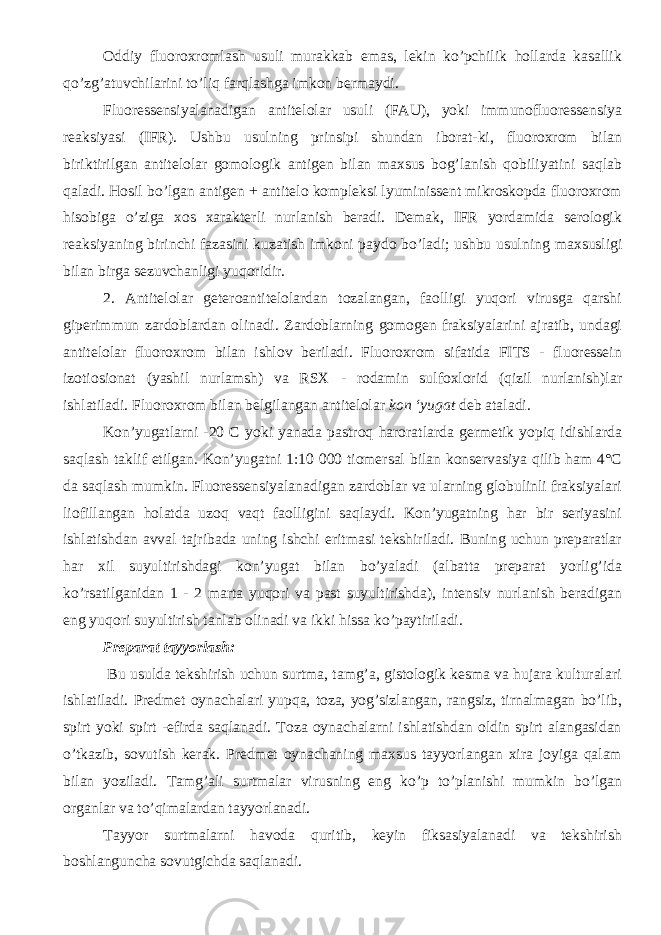 Oddiy fluoroxromlash usuli murakkab emas, lekin ko’pchilik hollarda kasallik qo’zg’atuvchilarini to’liq farqlashga imkon bermaydi. Fluoressensiyalanadigan antitelolar usuli (FAU), yoki immunofluoressensiya reaksiyasi (IFR). Ushbu usulning prinsipi shundan iborat-ki, fluoroxrom bilan biriktirilgan antitelolar gomologik antigen bilan maxsus bog’lanish qobiliyatini saqlab qaladi. Hosil bo’lgan antigen + antitelo kompleksi lyuminissent mikroskopda fluoroxrom hisobiga o’ziga xos xarakterli nurlanish beradi. Demak, IFR yordamida serologik reaksiyaning birinchi fazasini kuzatish imkoni paydo bo’ladi; ushbu usulning maxsusligi bilan birga sezuvchanligi yuqoridir. 2. Antitelolar geteroantitelolardan tozalangan, faolligi yuqori virusga qarshi giperimmun zardoblardan olinadi. Zardoblarning gomogen fraksiyalarini ajratib, undagi antitelolar fluoroxrom bilan ishlov beriladi. Fluoroxrom sifatida FITS - fluoressein izotiosionat (yashil nurlamsh) va RSX - rodamin sulfoxlorid (qizil nurlanish)lar ishlatiladi. Fluoroxrom bilan belgilangan antitelolar kon ‘yugat deb ataladi. Kon’yugatlarni -20 C yoki yanada pastroq haroratlarda germetik yopiq idishlarda saqlash taklif etilgan. Kon’yugatni 1:10 000 tiomersal bilan konservasiya qilib ham 4°C da saqlash mumkin. Fluoressensiyalanadigan zardoblar va ularning globulinli fraksiyalari liofillangan holatda uzoq vaqt faolligini saqlaydi. Kon’yugatning har bir seriyasini ishlatishdan avval tajribada uning ishchi eritmasi tekshiriladi. Buning uchun preparatlar har xil suyultirishdagi kon’yugat bilan bo’yaladi (albatta preparat yorlig’ida ko’rsatilganidan 1 - 2 marta yuqori va past suyultirishda), intensiv nurlanish beradigan eng yuqori suyultirish tanlab olinadi va ikki hissa ko’paytiriladi. Preparat tayyorlash: Bu usulda tekshirish uchun surtma, tamg’a, gistologik kesma va hujara kulturalari ishlatiladi. Predmet oynachalari yupqa, toza, yog’sizlangan, rangsiz, tirnalmagan bo’lib, spirt yoki spirt -efirda saqlanadi. Toza oynachalarni ishlatishdan oldin spirt alangasidan o’tkazib, sovutish kerak. Predmet oynachaning maxsus tayyorlangan xira joyiga qalam bilan yoziladi. Tamg’ali surtmalar virusning eng ko’p to’planishi mumkin bo’lgan organlar va to’qimalardan tayyorlanadi. Tayyor surtmalarni havoda quritib, keyin fiksasiyalanadi va tekshirish boshlanguncha sovutgichda saqlanadi. 