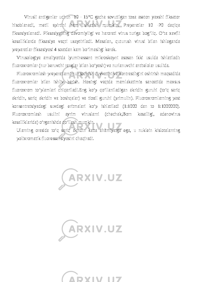 Virusli antigenlar uchun -10 - 15°C gacha sovutilgan toza aseton yaxshi fiksator hisoblanadi, metil spirtini ham ishlatish mumkin. Preparatlar 10 -20 daqiqa fiksasiyalanadi. Fiksasiyaning davomiyligi va harorati virus turiga bog’liq. O’ta xavfli kasalliklarda fiksasiya vaqti uzaytiriladi. Masalan, quturush virusi bilan ishlaganda preparatlar fiksasiyasi 4 soatdan kam bo’lmasligi kerak. Virusologiya amaliyotida lyuminessent mikroskopni asosan ikki usulda ishlatiladi: fluoroxromlar (nur beruvchi ranglar bilan bo’yash) va nurlanuvchi antitelolar usulida. Fluoroxromlash-preparatlarni nur sochish quvvatini va kontrastligini oshirish maqsadida fluoroxromlar bilan ishliv berish. Hozirgi vaqtda mamlakatimiz sanoatida maxsus fluoroxrom to’plamlari chiqariladi.Eng ko’p qo’llaniladigan akridin guruhi (to’q sariq akridin, sariq akridin va boshqalar) va tiozil guruhi (primulin). Fluoroxromlarning past konsentratsiyadagi suvdagi eritmalari ko’p ishlatiladi (1:1000 dan to 1:1000000). Fluoroxromlash usulini ayrim viruslarni (chechak,Born kasalligi, adenovirus kasalliklarida) o’rganishda qo’llash mumkin. Ularning orasida to’q sariq akridin katta ahamiyatga ega, u nuklein kislotalarning polixromatik fluoressensiyasini chaqiradi. 