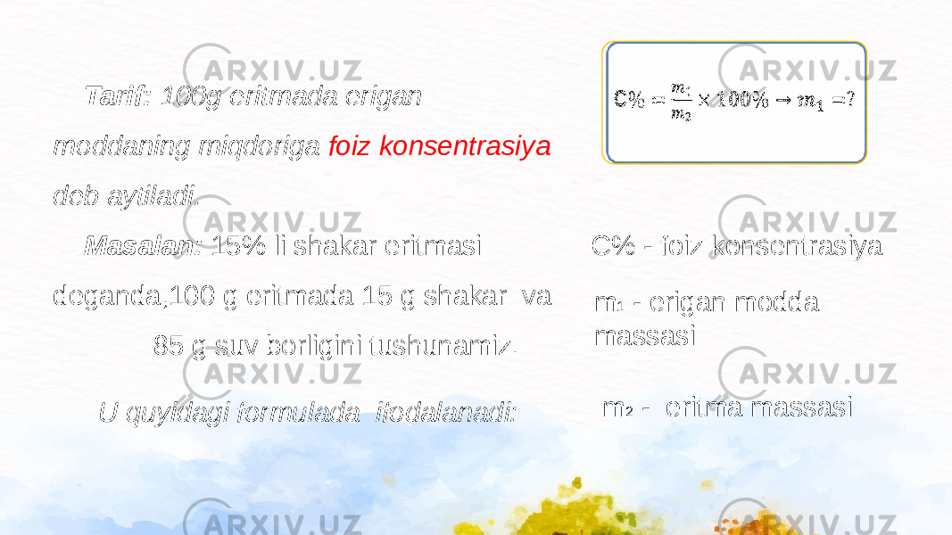  Tarif: 100g eritmada erigan moddaning miqdoriga foiz konsentrasiya deb aytiladi. Masalan: 15% li shakar eritmasi deganda,100 g eritmada 15 g shakar va 85 g suv borligini tushunamiz. U quyidagi formulada ifodalanadi:   C% - foiz konsentrasiya m 1 - erigan modda massasi m 2 - eritma massasi 