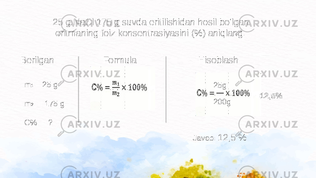 25 g NaCl 175 g suvda eritilishidan hosil bo‘lgan eritmaning foiz konsentrasiyasini (%) aniqlang. Berilgan m 1 = 25 g m 2 = 175 g C% = ? HisoblashFormula 25g 200g =12,5% Javob : 12,5 % 