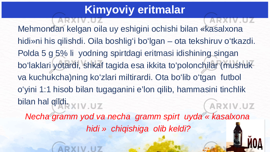 Kimyoviy eritmalar Mehmondan kelgan oila uy eshigini ochishi bilan «kasalxona hidi»ni his qilishdi. Oila boshlig‘i bo‘lgan – ota tekshiruv o‘tkazdi. Polda 5 g 5% li yodning spirtdagi eritmasi idishining singan bo‘laklari yotardi, shkaf tagida esa ikkita to‘polonchilar (mushuk va kuchukcha)ning ko‘zlari miltirardi. Ota bo‘lib o‘tgan futbol o‘yini 1:1 hisob bilan tugaganini e’lon qilib, hammasini tinchlik bilan hal qildi. Necha gramm yod va necha gramm spirt uyda « kasalxona hidi » chiqishiga olib keldi? 