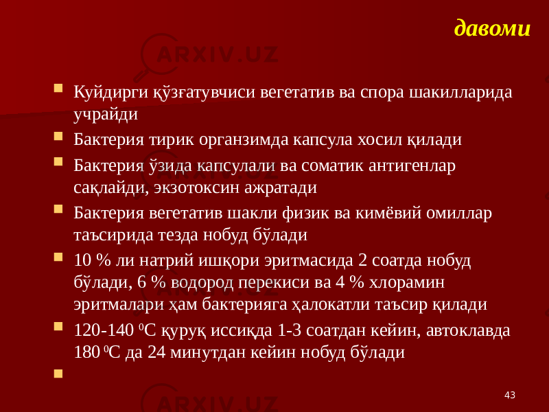 давоми  Куйдирги қўзғатувчиси вегетатив ва спора шакилларида учрайди  Бактерия тирик органзимда капсула хосил қилади  Бактерия ўзида капсулали ва соматик антигенлар сақлайди, экзотоксин ажратади  Бактерия вегетатив шакли физик ва кимёвий омиллар таъсирида тезда нобуд бўлади  10 % ли натрий ишқори эритмасида 2 соатда нобуд бўлади, 6 % водород перекиси ва 4 % хлорамин эритмалари ҳам бактерияга ҳалокатли таъсир қилади  120-140 0 С қуруқ иссиқда 1-3 соатдан кейин, автоклавда 180 0 С да 24 минутдан кейин нобуд бўлади  43 