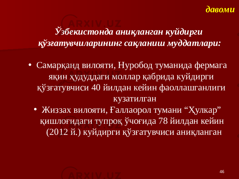 46давоми Ўзбекистонда аниқланган куйдирги қўзғатувчиларининг сақланиш муддатлари: • Самарқанд вилояти, Нуробод туманида фермага яқин ҳудуддаги моллар қабрида куйдирги қўзғатувчиси 40 йилдан кейин фаоллашганлиги кузатилган • Жиззах вилояти, Ғаллаорол тумани “Ҳулкар” қишлоғидаги тупроқ ўчоғида 78 йилдан кейин (2012 й.) куйдирги қўзғатувчиси аниқланган 