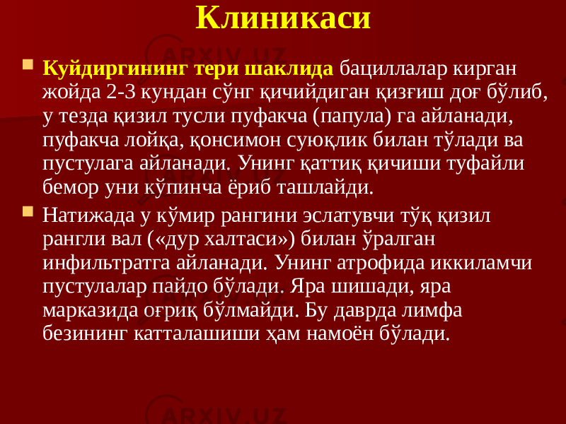 Клиникаси  Куйдиргининг тери шаклида бациллалар кирган жойда 2-3 кундан сўнг қичийдиган қизғиш доғ бўлиб, у тезда қизил тусли пуфакча (папула) га айланади, пуфакча лойқа, қонсимон суюқлик билан тўлади ва пустулага айланади. Унинг қаттиқ қичиши туфайли бемор уни кўпинча ёриб ташлайди.  Натижада у кўмир рангини эслатувчи тўқ қизил рангли вал («дур халтаси») билан ўралган инфильтратга айланади. Унинг атрофида иккиламчи пустулалар пайдо бўлади. Яра шишади, яра марказида оғриқ бўлмайди. Бу даврда лимфа безининг катталашиши ҳам намоён бўлади. 