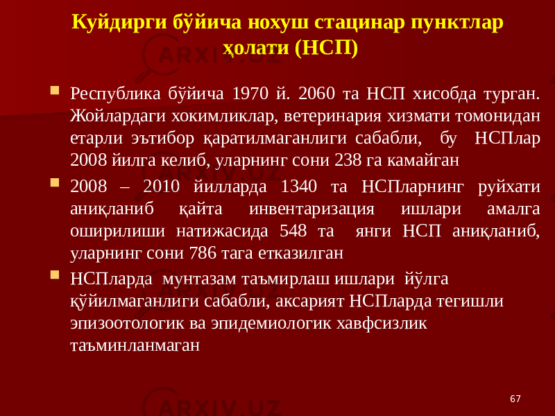 67Куйдирги бўйича нохуш стацинар пунктлар ҳолати (НСП)  Республика бўйича 1970 й. 2060 та НСП хисобда турган. Жойлардаги хокимликлар, ветеринария хизмати томонидан етарли эътибор қаратилмаганлиги сабабли, бу НСПлар 2008 йилга келиб, уларнинг сони 238 га камайган  2008 – 2010 йилларда 1340 та НСПларнинг руйхати аниқланиб қайта инвентаризация ишлари амалга оширилиши натижасида 548 та янги НСП аниқланиб, уларнинг сони 786 тага етказилган  НСПларда мунтазам таъмирлаш ишлари йўлга қўйилмаганлиги сабабли, аксарият НСПларда тегишли эпизоотологик ва эпидемиологик хавфсизлик таъминланмаган 