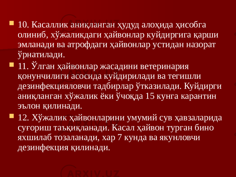  10. Касаллик аниқланган ҳудуд алоҳида ҳисобга олиниб, хўжаликдаги ҳайвонлар куйдиргига қарши эмланади ва атрофдаги ҳайвонлар устидан назорат ўрнатилади.  11. Ўлган ҳайвонлар жасадини ветеринария қонунчилиги асосида куйдирилади ва тегишли дезинфекцияловчи тадбирлар ўтказилади. Куйдирги аниқланган хўжалик ёки ўчоқда 15 кунга карантин эълон қилинади.  12. Хўжалик ҳайвонларини умумий сув ҳавзаларида суғориш таъқиқланади. Касал ҳайвон турган бино яхшилаб тозаланади, хар 7 кунда ва якунловчи дезинфекция қилинади. 