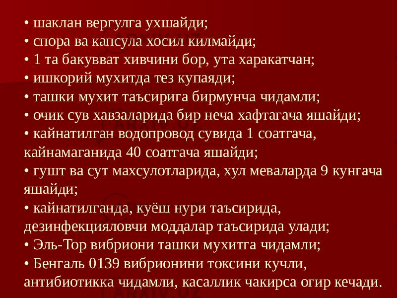 • шаклан вергулга ухшайди; • спора ва капсула хосил килмайди; • 1 та бакувват хивчини бор, ута харакатчан; • ишкорий мухитда тез купаяди; • ташки мухит таъсирига бирмунча чидамли; • очик сув хавзаларида бир неча хафтагача яшайди; • кайнатилган водопровод сувида 1 соатгача, кайнамаганида 40 соатгача яшайди; • гушт ва сут махсулотларида, хул меваларда 9 кунгача яшайди; • кайнатилганда, куёш нури таъсирида, дезинфекцияловчи моддалар таъсирида улади; • Эль-Тор вибриони ташки мухитга чидамли; • Бенгаль 0139 вибрионини токсини кучли, антибиотикка чидамли, касаллик чакирса огир кечади. 