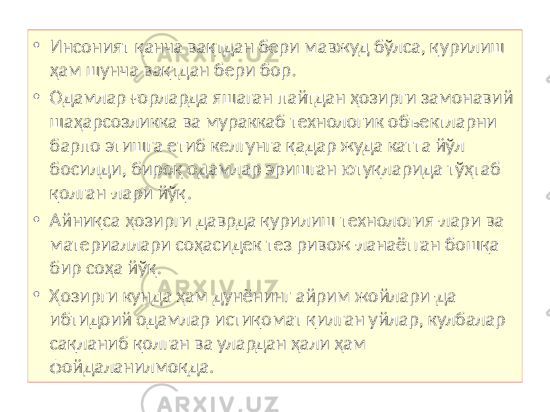 • Инсоният қанча вақтдан бери мавжуд бўлса, қурилиш ҳам шунча вақтдан бери бор. • Одамлар ғорларда яшаган пайтдан ҳозирги замонавий шаҳарсозликка ва мураккаб технологик объектларни барпо этишга етиб келгунга қадар жуда катта йўл босилди, бироқ одамлар эришган ютуқларида тўҳтаб қолган-лари йўқ. • Айниқса ҳозирги даврда қурилиш технология-лари ва материаллари соҳасидек тез ривож-ланаётган бошқа бир соҳа йўқ. • Ҳозирги кунда ҳам дунёнинг айрим жойлари-да ибтидоий одамлар истиқомат қилган уйлар, кулбалар сақланиб қолган ва улардан ҳали ҳам фойдаланилмоқда. 