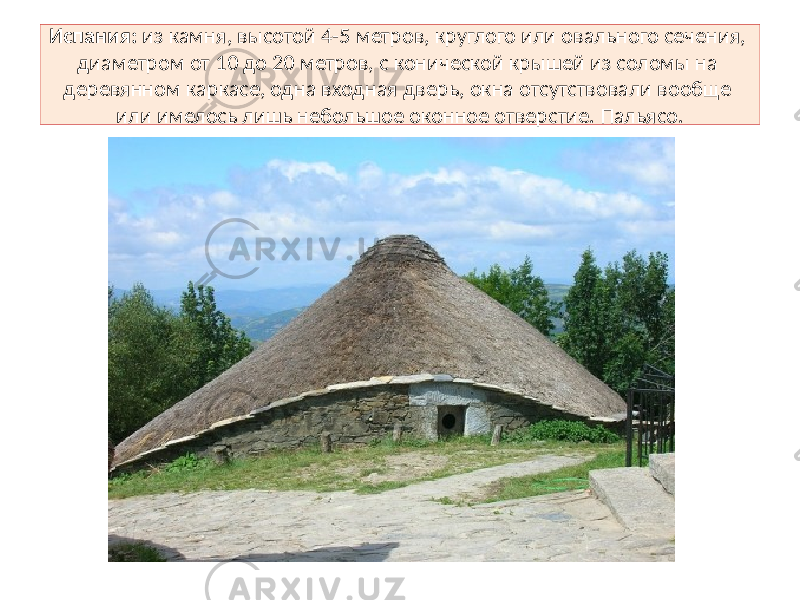 Испания: из камня, высотой 4-5 метров, круглого или овального сечения, диаметром от 10 до 20 метров, с конической крышей из соломы на деревянном каркасе, одна входная дверь, окна отсутствовали вообще или имелось лишь небольшое оконное отверстие. Пальясо. 