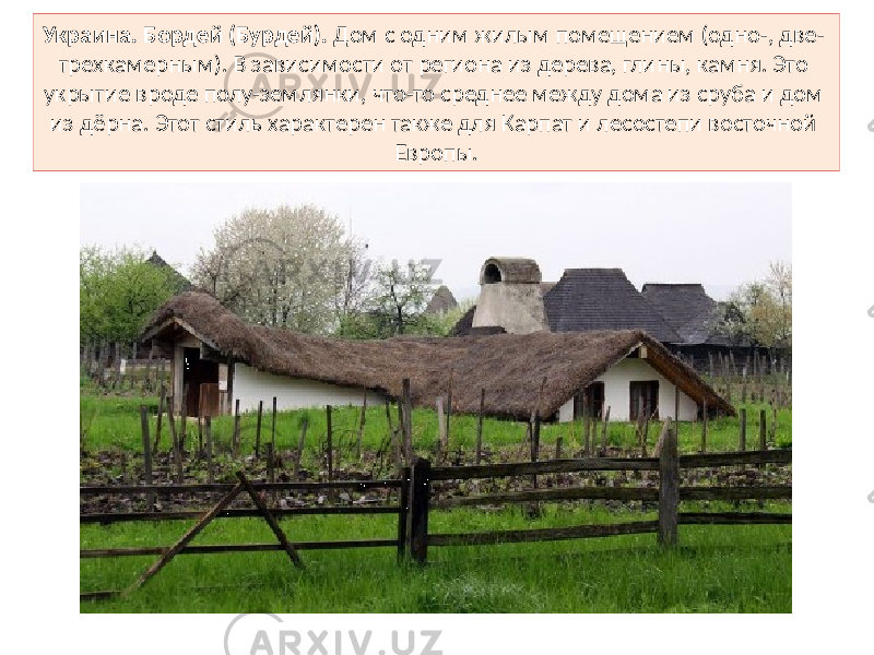 Украина. Бордей (Бурдей). Дом с одним жилым помещением (одно-, две- трехкамерным). В зависимости от региона из дерева, глины, камня. Это укрытие вроде полу-землянки, что-то среднее между дома из сруба и дом из дёрна. Этот стиль характерен также для Карпат и лесостепи восточной Европы. 