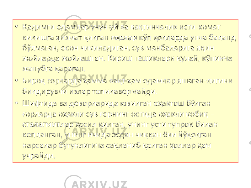 • Қадимги одамлар учун уй ва вақтинчалик исти-қомат қилишга ҳизмат қилган ғорлар кўп ҳолларда унча баланд бўлмаган, осон чиқиладиган, сув манбаларига яқин жойларда жойлашган. Кириш тешиклари қулай, кўпинча жанубга қараган. • Бироқ ғорларда ҳамма вақт ҳам одамлар яшаган-лигини билдирувчи излар топилавермайди. • Шифтида ва деворларида ювилган оҳактош бўлган ғорларда оҳакли сув ғорнинг остида оҳакли қобиқ – сталагмит лар ҳосил қилган, унинг усти тупроқ билан қопланган, унинг ичида эсдан чиққан ёки йўқолган нарсалар бутунлигича сақланиб қолган ҳоллар ҳам учрайди. 