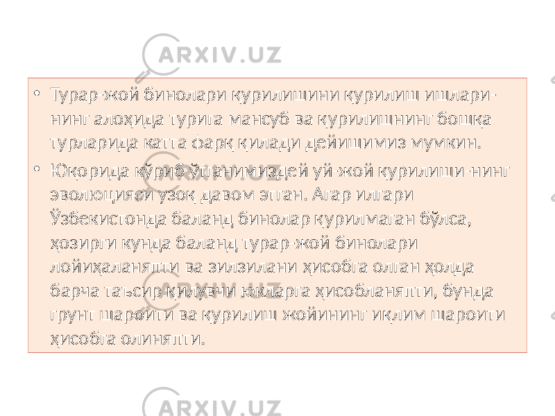 • Турар-жой бинолари қурилишини қурилиш ишлари- нинг алоҳида турига мансуб ва қурилишнинг бошқа турларида катта фарқ қилади дейишимиз мумкин. • Юқорида кўриб ўтганимиздей уй-жой қурилиши-нинг эволюцияси узоқ давом этган. Агар илгари Ўзбекистонда баланд бинолар қурилмаган бўлса, ҳозирги кунда баланд турар-жой бинолари лойиҳаланяпти ва зилзилани ҳисобга олган ҳолда барча таъсир қилувчи юкларга ҳисобланяпти, бунда грунт шароити ва қурилиш жойининг иқлим шароити ҳисобга олиняпти. 