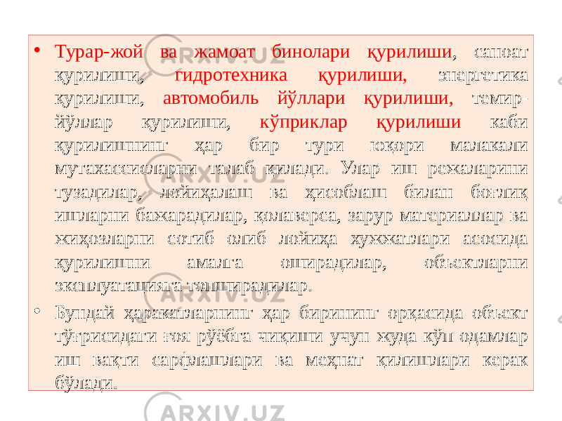 • Турар-жой ва жамоат бинолари қурилиши , саноат қурилиши, гидротехника қурилиши, энергетика қурилиши, автомобиль йўллари қурилиши, темир- йўллар қурилиши, кўприклар қурилиши каби қурилишнинг ҳар бир тури юқори малакали мутахассисларни талаб қилади. Улар иш режаларини тузадилар, лойиҳалаш ва ҳисоблаш билан боғлиқ ишларни бажарадилар, қолаверса, зарур материаллар ва жиҳозларни сотиб олиб лойиҳа хужжатлари асосида қурилишни амалга оширадилар, объектларни эксплуатацияга топширадилар. • Бундай ҳаракатларнинг ҳар бирининг орқасида объект тўғрисидаги ғоя рўёбга чиқиши учун жуда кўп одамлар иш вақти сарфлашлари ва меҳнат қилишлари керак бўлади. 