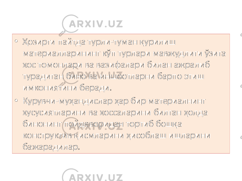 • Ҳозирги пайтда турли-туман қурилиш материалларининг кўп турлари мавжудлиги ўзига хос томонлари ва вазифалари билан ажралиб турадиган бино ва иншоотларни барпо этиш имкониятини беради. • Қурувчи-муҳандислар ҳар бир материалнинг хусусиятларини ва хоссаларини билган ҳолда бинонинг пойдеворидан тортиб бошқа конструктив қисмларини ҳисоблаш ишларини бажарадилар. 