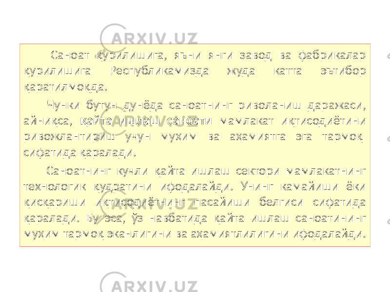  Саноат қурилишига, яъни янги завод ва фабрикалар қурилишига Республикамизда жуда катта эътибор қаратилмоқда. Чунки бутун дунёда саноатнинг риволаниш даражаси, айниқса, қайта ишлаш саноати мамлакат иқтисодиётини ривожлантириш учун муҳим ва аҳамиятга эга тармоқ сифатида қаралади. Саноатнинг кучли қайта ишлаш сектори мамлакатнинг технологик қудратини ифодалайди. Унинг камайиши ёки қисқариши иқтисодиётнинг пасайиши белгиси сифатида қаралади. Бу эса, ўз навбатида қайта ишлаш саноатининг муҳим тармоқ эканлигини ва аҳамиятлилигини ифодалайди. 