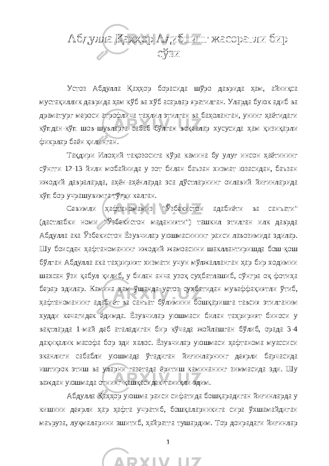 Абдулла Қаҳҳор Адибнинг жасоратли бир сўзи Устоз Абдулла Қаҳҳор борасида шўро даврида ҳам, айниқса мустақиллик даврида ҳам кўб ва хўб асарлар яратилган. Уларда буюк адиб ва драматург мероси атрофлича таҳлил этилган ва баҳоланган, унинг ҳаётидаги кўпдан-кўп шов-шувларга сабаб бўлган воқеалар хусусида ҳам қизиқарли фикрлар баён қилинган. Тақдири Илоҳий тақозосига кўра камина бу улуғ инсон ҳаётининг сўнгги 12-13 йили мобайнида у зот билан баъзан хизмат юзасидан, баъзан ижодий давраларда, аҳён-аҳёнларда эса дўстларнинг оилавий йиғинларида кўп бор учрашувимга тўғри келган. Севимли ҳафтаномамиз &#34;Ўзбекистон адабиёти ва санъати&#34; (дастлабки номи &#34;Ўзбекистон маданияти&#34;) ташкил этилган илк даврда Абдулла ака Ўзбекистон Ёзувчилар уюшмасининг раиси лавозимида эдилар. Шу боисдан ҳафтаноманинг ижодий жамоасини шакллантиришда бош-қош бўлган Абдулла ака таҳририят хизмати учун мўлжалланган ҳар бир ходимни шахсан ўзи қабул қилиб, у билан анча узоқ суҳбатлашиб, сўнгра оқ фотиҳа берар эдилар. Камина ҳам ўшанда устоз суҳбатидан муваффақиятли ўтиб, ҳафтаноманинг адабиёт ва санъат бўлимини бошқаришга тавсия этилганим худди кечагидек ёдимда. Ёзувчилар уюшмаси билан таҳририят биноси у вақтларда 1-май деб аталадиган бир кўчада жойлашган бўлиб, орада 3-4 дақиқалик масофа бор эди халос. Ёзувчилар уюшмаси ҳафтанома муассиси эканлиги сабабли уюшмада ўтадиган йиғинларнинг деярли барчасида иштирок этиш ва уларни газетада ёритиш каминанинг зиммасида эди. Шу важдан уюшмада отнинг қашқасидек таниқли эдим. Абдулла Қаҳҳор уюшма раиси сифатида бошқарадиган йиғинларда у кишини деярли ҳар ҳафта учратиб, бошқаларникига сира ўхшамайдиган маъруза, луқмаларини эшитиб, ҳайратга тушардим. Тор доирадаги йиғинлар 1 