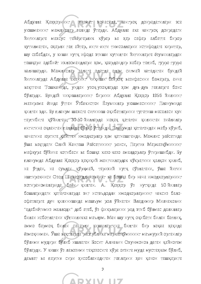 Абдулла Қаҳҳорнинг хизмат хонасида, кенгроқ доирадагилари эса уюшманинг мажлислар залида ўтарди. Абдулла ака кенгроқ доирадаги йиғинларга махсус тайёргарлик кўрар ва ҳар сафар албатта бирор кутилмаган, оҳарли гап айтар, янги-янги тимсолларни истифодага киритар, шу сабабдан, у киши нутқ ифода этиши кутилган йиғинларга ёзувчилардан ташқари адабиёт ихлосмандлари ҳам, қаердандир хабар топиб, гурра-гурра келишарди. Мажлислар залига одатда одам сиғмай кетадиган бундай йиғинларда Абдулла аканинг чиқиши байроқ вазифасини бажарар, анча вақтгача Тошкентда, ундан узоқ-узоқларда ҳам дув-дув гапларга боис бўларди. Бундай чиқишларнинг бирини Абдулла Қаҳҳор 1956 йилнинг жазирама ёзида ўтган Ўзбекистон Ёзувчилар уюшмасининг Пленумида қилган эди. Бу пленум шахсга сиғиниш оқибатларини тугатиш масаласи кун тартибига қўйилган, 30-50-йилларда ноҳақ қатағон қилинган зиёлилар янгигина оқланган паллада бўлиб ўтганди. Пленумда қатағондан жабр кўриб, кечагина юртига қайтган ижодкорлар ҳам қатнашганди. Мажлис раёсатида ўша вақтдаги Олий Кенгаш Раёсатининг раиси, Партия Марказқўмининг мафкура бўйича котибаси ва бошқа казо-казо амалдорлар ўтиришибди. Бу пленумда Абдулла Қаҳҳор ҳақиқий жангчилардек кўкрагини қалқон қилиб, на ўтдан, на сувдан қўрқмай, тарихий нутқ сўзлагани, ўша йиғин иштирокчиси Озод Шарафиддиновнинг ва бошқа бир неча ижодкорларнинг хотираномаларида баён қилган. А. Қаҳҳор ўз нутқида 50-йиллар бошларидаги қатағонларда энг истеъдодли ижодкорларнинг чексиз бало- офатларга дуч қилинишида машъум рол ўйнаган Владимир Милчаковни &#34;адабиётимиз жаллоди&#34; деб атаб, ўз фикрларини рад этиб бўлмас далиллар билан исботлагани кўпчиликка маълум. Мен шу нутқ оқибати билан боғлиқ, аммо бармоқ билан санарли кишиларгина билган бир воқеа ҳақида ёзмоқчиман. Ўша вақтларда республика марказқўмининг маъмурий органлар бўлими мудири бўлиб ишлаган Босит Алиевич Охунжонов деган қайноғам бўларди. У киши ўз лавозими тақозосига кўра оғзига жуда мустаҳкам бўлиб, давлат ва партия сири ҳисобланадиган гапларни ҳеч қачон ташқарига 2 