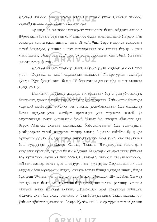 Абдулла аканинг ўша мислсиз жасорати билан ўзбек адабиёти ўзининг одамхўр душманидан абадул абад қутилди. Бу гапдан анча кейин таҳририят топшириғи билан Абдулла аканинг Дўрмондаги боғига боргандим. У ёқдан-бу ёқдан анча гаплашиб ўтирдик. Гап асносида мен кимдан эшитганимни айтмай, ўша бюро мажлиси воқеасини айтиб берувдим, у киши: &#34;Бюро аъзоларининг ҳам хотини бор-да. Лекин мени қаттиқ сўкди, занғар...&#34; дея бу воқеа ҳақиқатан ҳам бўлиб ўтганини амалда эътироф этди. Абдулла Қаҳҳор билан ўртамизда бўлиб ўтган воқеалардан яна бири унинг &#34;Соринка ва глаз&#34; сарлавҳали мақоласи &#34;Литературная газета&#34;да сўнгра &#34;Ҳуснбузар&#34; номи билан &#34;Ўзбекистон маданияти&#34;да чоп этилишига алоқадор эди. Маълумки, шўролар даврида иттифоқнинг барча республикалари, беистисно, ҳамма масалаларда Москвага қарам эдилар. Ўзбекистон борасида марказий матбуотда нимаики чоп этилса, республиканинг ўша масалалар билан шуғулланувчи матбуот органлари уни таржима қилиб, ўз саҳифаларида эълон қилишлари бузиб бўлмас бир қоидага айланган эди. Бироқ Абдулла аканинг мақоласида Ўзбекистоннинг ўша вақтлардаги раҳбарларига тегиб кетадиган тагдор гаплар борлиги сабабли бу қоида бузилиши турган гап эди. Вазият шундайлигини билатуриб, мен ҳафтанома бош муҳаррири ўринбосари Санжар Тиллага &#34;Литературная газета&#34;даги мақолани кўрсатиб, зудлик билан Абдулла Қаҳҳордан материалнинг ўзбекча асл нусхасини олиш ва уни босмага тайёрлаб, кейинги ҳафтаномасининг кейинги сонида эълон қилиш зарурлигини уқтирдим. Ҳафтаноманинг ўша вақтдаги бош муҳаррири Воҳид Зоҳидов асосан бошқа идорада ишлар, бизда ўриндош бўлгани учун таҳририятда кўп вақт бўлмасди. Шу сабабли Санжар ака ҳеч ким билан маслаҳатлашиб ўтирмай, шошилинч равишда машина чақириб, мени Абдулла аканинг Дўрмондаги дала ҳовлисига жўнатди. Абдулла ака уйда экан, ниятимизни билиб, хурсандлик билан мақоланинг ўзбекча қўлёзма нусхасини берди. Қўлёзмани &#34;Литературная газета&#34;да чоп 4 