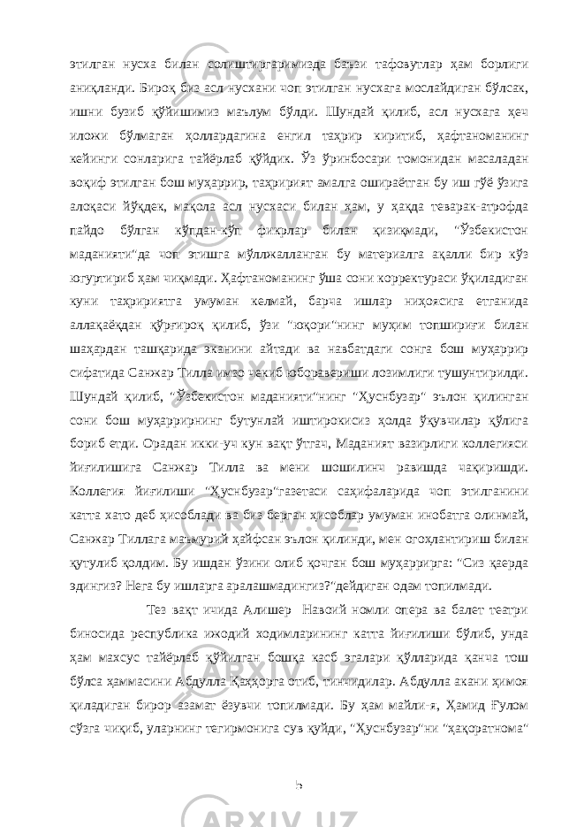 этилган нусха билан солиштиргаримизда баъзи тафовутлар ҳам борлиги аниқланди. Бироқ биз асл нусхани чоп этилган нусхага мослайдиган бўлсак, ишни бузиб қўйишимиз маълум бўлди. Шундай қилиб, асл нусхага ҳеч иложи бўлмаган ҳоллардагина енгил таҳрир киритиб, ҳафтаноманинг кейинги сонларига тайёрлаб қўйдик. Ўз ўринбосари томонидан масаладан воқиф этилган бош муҳаррир, таҳририят амалга ошираётган бу иш гўё ўзига алоқаси йўқдек, мақола асл нусхаси билан ҳам, у ҳақда теварак-атрофда пайдо бўлган кўпдан-кўп фикрлар билан қизиқмади, &#34;Ўзбекистон маданияти&#34;да чоп этишга мўллжалланган бу материалга ақалли бир кўз югуртириб ҳам чиқмади. Ҳафтаноманинг ўша сони корректураси ўқиладиган куни таҳририятга умуман келмай, барча ишлар ниҳоясига етганида аллақаёқдан қўрғироқ қилиб, ўзи &#34;юқори&#34;нинг муҳим топшириғи билан шаҳардан ташқарида эканини айтади ва навбатдаги сонга бош муҳаррир сифатида Санжар Тилла имзо чекиб юборавериши лозимлиги тушунтирилди. Шундай қилиб, &#34;Ўзбекистон маданияти&#34;нинг &#34;Ҳуснбузар&#34; эълон қилинган сони бош муҳаррирнинг бутунлай иштирокисиз ҳолда ўқувчилар қўлига бориб етди. Орадан икки-уч кун вақт ўтгач, Маданият вазирлиги коллегияси йиғилишига Санжар Тилла ва мени шошилинч равишда чақиришди. Коллегия йиғилиши &#34;Ҳуснбузар&#34;газетаси саҳифаларида чоп этилганини катта хато деб ҳисоблади ва биз берган ҳисоблар умуман инобатга олинмай, Санжар Тиллага маъмурий ҳайфсан эълон қилинди, мен огоҳлантириш билан қутулиб қолдим. Бу ишдан ўзини олиб қочган бош муҳаррирга: &#34;Сиз қаерда эдингиз? Нега бу ишларга аралашмадингиз?&#34;дейдиган одам топилмади. Тез вақт ичида Алишер Навоий номли опера ва балет театри биносида республика ижодий ходимларининг катта йиғилиши бўлиб, унда ҳам махсус тайёрлаб қўйилган бошқа касб эгалари қўлларида қанча тош бўлса ҳаммасини Абдулла Қаҳҳорга отиб, тинчидилар. Абдулла акани ҳимоя қиладиган бирор азамат ёзувчи топилмади. Бу ҳам майли-я, Ҳамид Ғулом сўзга чиқиб, уларнинг тегирмонига сув қуйди, &#34;Ҳуснбузар&#34;ни &#34;ҳақоратнома&#34; 5 