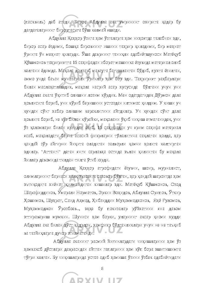 (пасквиль) деб атади. Бироқ Абдулла ака умрининг охирига қадар бу дағдағаларнинг бирортасига бўш келмай яшади. Абдулла Қаҳҳор ўзига ҳам ўзгаларга ҳам ниҳоятда талабчан эди, бирор асар ёздими, бошқа бировнинг ишини таҳрир қиладими, бир меҳнат ўрнига ўн меҳнат қиларди. Ўша даврнинг таниқли адабиётшуноси Матёқуб Қўшжонов таҳририятга 16 саҳифадан иборат машинка ёзувида материал олиб келгани ёдимда. Мақола долзарб мавзуга бағишланган бўдиб, пухта ёзилган, аммо унда баъзи мунозарали ўринлар ҳам бор эди. Таҳририят раҳбарлари билан маслаҳатлашдик, мақола насрий асар хусусида бўлгани учун уни Абдулла акага ўқитиб олишни лозим кўрдик. Мен одатдагидек Дўрмон дала ҳовлисига бориб, уни кўриб беришини устоздан илтимос қилдим. У киши уч кундан сўнг хабар олишим кераклигини айтдилар. Уч кундан сўнг дала ҳовлига бориб, не кўз билан кўрайки, мақолани ўқиб чиқиш етмаганидек, уни ўз қаламлари билан янгидан ёзиб, 16 саҳифадан уч ярим саҳифа материал ясаб, мақоладаги барча асосий фикрларни тўлалигича сақлаган ҳолда, ҳар қандай зўр айғирни йиқита оладиган залворли қамчи ҳолига келтирган эдилар. &#34;Аттанг!&#34; деган янги сарлавҳа остида эълон қилинган бу мақола йиллар давомида тилдан-тилга ўтиб юрди. Абдулла Қаҳҳор атрофидаги ёзувчи, шоир, журналист, олимларнинг барчаси халқ эъзозига сазовор бўлган, ҳар қандай шароитда ҳам эътиқодига хиёнат қилмайдиган кишилар эди. Матёқуб Қўшжонов, Озод Шарафиддинов, Умарали Норматов, Эркин Воҳидов, Аблулла Орипов, Ўткир Ҳошимов, Шуҳрат, Саид Аҳмад, Ҳибзиддин Муҳаммадхонов, Яҳё Ғуломов, Муҳаммаджон Ўрозбоев.., эҳҳе бу покизалар рўйхатини яна давом эттиравериш мумкин. Шуниси ҳам борки, уларнинг аксар қисми худди Абдулла ака билан дўст-қадрдон, ҳамфикр бўлганликлари учун не-не таъқиб ва тазйиқларга дучор этилмаганди. Абдулла аканинг расмий йиғинлардаги чиқишларини ҳам ўз ҳамкаксб дўстлари даврасидан айтган гапларини ҳам кўп бора эшитишимга тўғри келган. Бу чиқишларида устоз адиб ҳамиша ўзини ўзбек адабиётидаги 6 