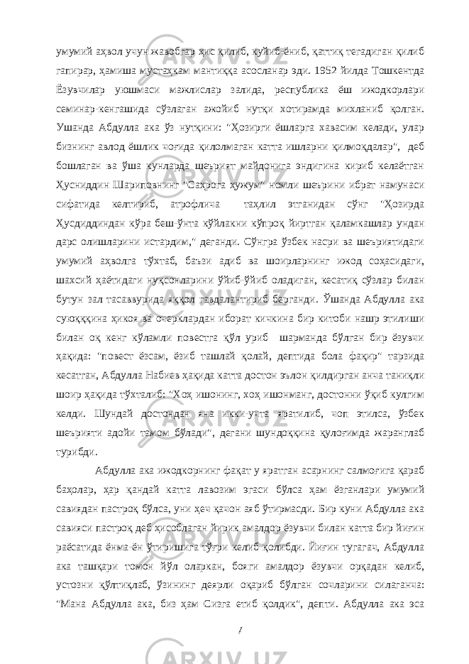 умумий аҳвол учун жавобгар ҳис қилиб, куйиб-ёниб, қаттиқ тегадиган қилиб гапирар, ҳамиша мустаҳкам мантиққа асосланар эди. 1952 йилда Тошкентда Ёзувчилар уюшмаси мажлислар залида, республика ёш ижодкорлари семинар-кенгашида сўзлаган ажойиб нутқи хотирамда михланиб қолган. Ушанда Абдулла ака ўз нутқини: &#34;Ҳозирги ёшларга хавасим келади, улар бизнинг авлод ёшлик чоғида қилолмаган катта ишларни қилмоқдалар&#34;, деб бошлаган ва ўша кунларда шеърият майдонига эндигина кириб келаётган Ҳусниддин Шариповнинг &#34;Саҳрога ҳужум&#34; номли шеърини ибрат намунаси сифатида келтириб, атрофлича таҳлил этганидан сўнг &#34;Ҳозирда Ҳусдиддиндан кўра беш-ўнта кўйлакни кўпроқ йиртган қаламкашлар ундан дарс олишларини истардим,&#34; деганди. Сўнгра ўзбек насри ва шеъриятидаги умумий аҳволга тўхтаб, баъзи адиб ва шоирларнинг ижод соҳасидаги, шахсий ҳаётидаги нуқсонларини ўйиб-ўйиб оладиган, кесатиқ сўзлар билан бутун зал тасаввурида яққол гавдалантириб берганди. Ўшанда Абдулла ака суюқққина ҳикоя ва очерклардан иборат кичкина бир китоби нашр этилиши билан оқ кенг кўламли повестга қўл уриб шарманда бўлган бир ёзувчи ҳақида: &#34;повест ёзсам, ёзиб ташлай қолай, дептида бола фақир&#34; тарзида кесатган, Абдулла Набиев ҳақида катта достон эълон қилдирган анча таниқли шоир ҳақида тўхталиб: &#34;Хоҳ ишонинг, хоҳ ишонманг, достонни ўқиб кулгим келди. Шундай достондан яна икки-учта яратилиб, чоп этилса, ўзбек шеърияти адойи тамом бўлади&#34;, дегани шундоққина қулоғимда жаранглаб турибди. Абдулла ака ижодкорнинг фақат у яратган асарнинг салмоғига қараб баҳолар, ҳар қандай катта лавозим эгаси бўлса ҳам ёзганлари умумий савиядан пастроқ бўлса, уни ҳеч қачон аяб ўтирмасди. Бир куни Абдулла ака савияси пастроқ деб ҳисоблаган йирик амалдор ёзувчи билан катта бир йиғин раёсатида ёнма-ён ўтиришига тўғри келиб қолибди. Йиғин тугагач, Абдулла ака ташқари томон йўл оларкан, бояги амалдор ёзувчи орқадан келиб, устозни қўлтиқлаб, ўзининг деярли оқариб бўлган сочларини силаганча: &#34;Мана Абдулла ака, биз ҳам Сизга етиб қолдик&#34;, депти. Абдулла ака эса 7 