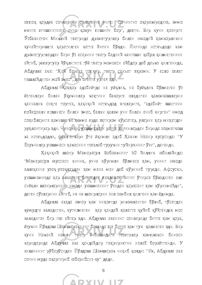 оппоқ қордек сочларини силаганча унга: &#34;Сочингиз оқараверадию, аммо менга етишингизга анча қовун пишиғи бор&#34;, депти. Бир куни ҳозирги Ўзбекистон Миллий театрида драматурглар билан ижодий ҳамкорликни кучайтиришга қаратилган катта йиғин бўлди. Йиғинда истеъдоди кам драматурглардан бири ўз асарини театр бадиий кенгаши қабул қилмаганини айтиб, репертуар йўқлигига гўё театр жамоаси айбдор деб даъво қилганида, Абдулла ака: &#34;Ҳой барака топкур, театр санъат эҳроми. У асло ахлат ташлайдиган жой эмас&#34;, дея оғзига урган эди. Абдулла Қаҳҳор адабиётда на уёқлик, на буёқлик бўлмаган ўз ёзганлари билан ўқувчилар вақтини бекорга оладиган қаламкашларни қанчалик сиҳга тортса, ҳақиқий истеъдод эгаларига, &#34;адабиёт эшигини пойафзали пошнаси билан эмас, балки қалам учи билан очиб кирган&#34; ижод соҳибларига ҳамиша ва ҳамма ерда эҳтиром кўрсатар, уларни ҳар жиҳатдан руҳлантирар эди. Чунончи, уюшмадаги катта йиғинлардан бирида заҳматкаш ва истеъдодли, феъл-атвори ўта ёқимли адиб Ҳаким Назир хусусида: &#34;У Ёзувчилар уюшмаси ҳавосини тозалаб турувчи туйнукнинг ўзи&#34;, деганди. Ҳақиқий шоир Мамарасул Бобоевнинг 50 йиллик юбилейида: &#34;Мамарасул жуссаси кичик, унча кўримли бўлмаса ҳам, унинг ижоди аллақанча узоқ-узоқлардан ҳам мана ман деб кўриниб туради. Афсуски, уюшмамизда ҳар елкасига биттадан паҳлавон йигит ўтирса бўладиган алп сиёҳли шоирларнинг ижоди уюшманинг ўзидан қарасанг ҳам кўринмайди&#34;, деган сўзларини айтиб, не-не шоирларни зил-замбил қилгани ҳам ёдимда. Абдулла акада юмор ҳам ниҳоятда ривожланган бўлиб, тўсатдан вужудга келадиган, кутилмаган ҳар қандай ҳолатга қуйиб қўйгандек мос келадиган бир гап айтар эди. Абдулла аканинг сочларида битта ҳам қора, ёзувчи Йўлдош Шамшаровнинг бошида эса битта ҳам тук қолмаган эди. Бир куни Навоий номли театр ёнбошидаги газеталар комплекси биноси каридорида Абдулла ака қандайдир таҳририятни излаб бораётганди. У кишининг рўбарўсидан Йўлдош Шамшаров чиқиб қолди: &#34;Ия, Абдулла ака сочни жуда оқартириб юборибсиз-ку&#34;-деди. 8 