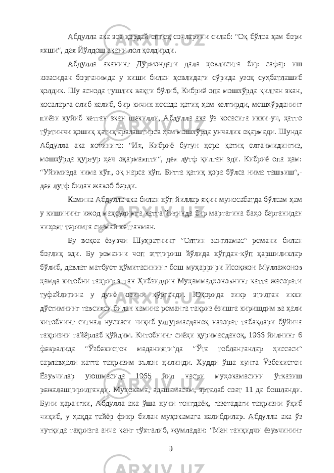 Абдулла ака эса қордай оппоқ сочларини силаб: &#34;Оқ бўлса ҳам бори яхши&#34;, дея Йўлдош акани лол қолдирди. Абдулла аканинг Дўрмондаги дала ҳовлисига бир сафар иш юзасидан борганимда у киши билан ҳовлидаги сўрида узоқ суҳбатлашиб қолдик. Шу аснода тушлик вақти бўлиб, Кибриё опа мошхўрда қилган экан, косаларга олиб келиб, бир кичик косада қатиқ ҳам келтирди, мошхўрданинг пиёзи куйиб кетган экан шекилли, Абдулла ака ўз косасига икки-уч, ҳатто тўртинчи қошиқ қатиқ аралаштирса ҳам мошхўрда унчалик оқармади. Шунда Абдулла ака хотинига: &#34;Ия, Кибриё бугун қора қатиқ олганмидингиз, мошхўрда қурғур ҳеч оқармаяпти&#34;, дея лутф қилган эди. Кибриё опа ҳам: &#34;Уйимизда нима кўп, оқ нарса кўп. Битта қатиқ қора бўлса нима ташвиш&#34;,- дея лутф билан жавоб берди. Камина Абдулла ака билан кўп йиллар яқин муносабатда бўлсам ҳам у кишининг ижод маҳсулимга катта йиғинда бир мартагина баҳо берганидан ниҳоят теримга сиғмай кетганман. Бу воқеа ёзувчи Шуҳратнинг &#34;Олтин зангламас&#34; романи билан боғлиқ эди. Бу романни чоп этттириш йўлида кўпдан-кўп қаршиликлар бўлиб, давлат матбуот қўмитасининг бош муҳаррири Исоқжон Муллажонов ҳамда китобни таҳрир этган Ҳибзиддин Муҳаммадхоновнинг катта жасорати туфайлигина у дунё юзини кўрганди. Юқорида зикр этилган икки дўстимнинг тавсияси билан камина романга тақриз ёзишга киришдим ва ҳали китобнинг сигнал нусхаси чиқиб улгурмасданоқ назорат табақлари бўйича тақризни тайёрлаб қўйдим. Китобнинг сиёҳи қуримасданоқ, 1966 йилнинг 6 февралида &#34;Ўзбекистон маданияти&#34;да &#34;Ўта тобланганлар ҳиссаси&#34; сарлавҳали катта тақризим эълон қилинди. Худди ўша кунга Ўзбекистон Ёзувчилар уюшмасида 1965 йил насри муҳокамасини ўтказиш режалаштирилганди. Муҳокама, адашамасам, эрталаб соат 11 да бошланди. Буни қарангки, Абдулла ака ўша куни тонгдаёқ, газетадаги тақризни ўқиб чиқиб, у ҳақда тайёр фикр билан муҳокамага келибдилар. Абдулла ака ўз нутқида тақризга анча кенг тўхталиб, жумладан: &#34;Мен танқидчи ёзувчининг 9 